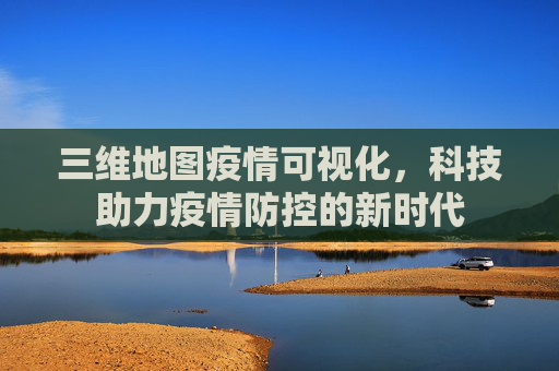 三维地图疫情可视化，科技助力疫情防控的新时代